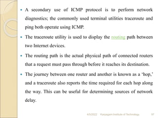  A secondary use of ICMP protocol is to perform network
diagnostics; the commonly used terminal utilities traceroute and
ping both operate using ICMP.
 The traceroute utility is used to display the routing path between
two Internet devices.
 The routing path is the actual physical path of connected routers
that a request must pass through before it reaches its destination.
 The journey between one router and another is known as a ‘hop,’
and a traceroute also reports the time required for each hop along
the way. This can be useful for determining sources of network
delay.
4/5/2022 Karpagam Institute of Technology 97
 