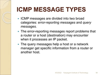 ICMP MESSAGE TYPES
 ICMP messages are divided into two broad
categories: error-reporting messages and query
messages.
 The error-reporting messages report problems that
a router or a host (destination) may encounter
when it processes an IP packet.
 The query messages help a host or a network
manager get specific information from a router or
another host.
4/5/2022 Karpagam Institute of Technology 98
 