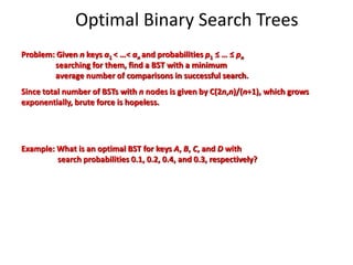 Optimal Binary Search Trees
Problem: Given n keys a1 < …< an and probabilities p1 ≤ … ≤ pn
searching for them, find a BST with a minimum
average number of comparisons in successful search.
Since total number of BSTs with n nodes is given by C(2n,n)/(n+1), which grows
exponentially, brute force is hopeless.
Example: What is an optimal BST for keys A, B, C, and D with
search probabilities 0.1, 0.2, 0.4, and 0.3, respectively?
 