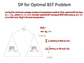 DP for Optimal BST Problem
a
Optimal
BST for
a , ..., a
Optimal
BST for
a , ..., a
i
k
k-1 k+1 j
Let C[i,j] be minimum average number of comparisons made in T[i,j], optimal BST for keys
ai < …< aj , where 1 ≤ i ≤ j ≤ n. Consider optimal BST among all BSTs with some ak (i ≤ k ≤
j ) as their root; T[i,j] is the best among them.
C[i,j] =
min {pk · 1 +
∑ ps (level as in T[i,k-1] +1) +
∑ ps (level as in T[k+1,j] +1)}
i ≤ k ≤ j
s = i
k-1
s =k+1
j
 