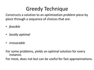 Greedy Technique
Constructs a solution to an optimization problem piece by
piece through a sequence of choices that are:
• feasible
• locally optimal
• irrevocable
For some problems, yields an optimal solution for every
instance.
For most, does not but can be useful for fast approximations.
 