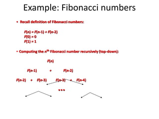 Example: Fibonacci numbers
• Recall definition of Fibonacci numbers:
F(n) = F(n-1) + F(n-2)
F(0) = 0
F(1) = 1
• Computing the nth Fibonacci number recursively (top-down):
F(n)
F(n-1) + F(n-2)
F(n-2) + F(n-3) F(n-3) + F(n-4)
...
 