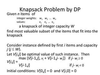 Knapsack Problem by DP
Given n items of
integer weights: w1 w2 … wn
values: v1 v2 … vn
a knapsack of integer capacity W
find most valuable subset of the items that fit into the
knapsack
Consider instance defined by first i items and capacity
j (j  W).
Let V[i,j] be optimal value of such instance. Then
max {V[i-1,j], vi + V[i-1,j- wi]} if j- wi  0
V[i,j] =
V[i-1,j] if j- wi < 0
Initial conditions: V[0,j] = 0 and V[i,0] = 0
 