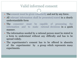 Valid informed consent
 The consent must be given voluntarily and not by any force.
 All relevant information shall be presented/stated in a clearly
understandable form
 The consenter must be capable of processing the
information and to make rational decisions in a quick
manner.
 The information needed by a rational person must be stated in
a form to understand without any difficulty and has to be
spread widely.
 The experimenter’s consent has to be offered in absentia
of the experimenter by a group which represents many
experiments.
 