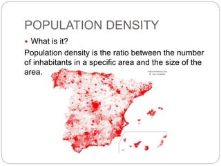 POPULATION DENSITY
 What is it?
Population density is the ratio between the number
of inhabitants in a specific area and the size of the
area.
 