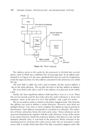 132 MEMORY DESIGN: SYSTEM-ON-CHIP AND BOARD-BASED SYSTEMS
Line and w ord address
Real
Tag for each line
in cache
Tag
Index
COMP
Data
Match enable
Cache
array
TLB
Virtual
Tag
Cache
directory
To
processor
Figure 4.6 Direct mapping.
The address given to the cache by the processor is divided into several
pieces, each of which has a different role in accessing data. In an address par-
titioned as in Figure 4.8, the most significant bits that are used for comparison
(with the upper portion of a line address contained in the directory) are called
the tag.
The next field is called the index, and it contains the bits used to address a
line in the cache directory. The tag plus the index is the line address in memory.
The next field is the offset, and it is the address of a physical word within
a line.
Finally, the least significant address field specifies a byte in a word. These
bits are not usually used by the cache since the cache references a word. (An
exception arises in the case of a write that modifies only a part of a word.)
The set associative cache is similar to the direct -mapped cache. Bits from the
line address are used to address a cache directory. However, now there are
multiple choices: Two, four, or more complete line addresses may be present in
the directory. Each address corresponds to a location in a subcache. The collec-
tion of these subcaches forms the total cache array. These subarrays can be
accessed simultaneously, together with the c ache directory. If any of the entries
in the cache directory match the reference address, then there is a hit, and the
matched subcache array is sent back to the processor. While selection in the
matching process increases the cache access time, the set associative cache
access time is usually better than that of the fully associative mapped cache. But
 