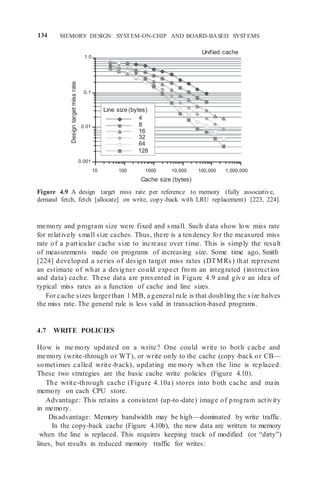 134 MEMORY DESIGN: SYSTEM-ON-CHIP AND BOARD-BASED SYSTEMS
1.0
Unified cache
0.1
0.01
0.001
10 100 1000 10,000 100,000 1,000,000
Cache size (bytes)
Figure 4.9 A design target miss rate per reference to memory (fully associative,
demand fetch, fetch [allocate] on write, copy-back with LRU replacement) [223, 224].
memory and program size were fixed and small. Such data show low miss rate
for relatively small size caches. Thus, there is a tendency for the measured miss
rate of a particular cache size to increase over time. This is simply the result
of measurements made on programs of increasing size. Some time ago, Smith
[224] developed a series of design target miss rates (DTMRs) that represent
an estimate of what a designer could expect fro m an integrated (instruction
and data) cache. These data are presented in Figure 4.9 and give an idea of
typical miss rates as a function of cache and line sizes.
For cache sizes largerthan 1 MB, a general rule is that doubling the size halves
the miss rate. The general rule is less valid in transaction-based programs.
4.7 WRITE POLICIES
How is me mory updated on a write? One could write to both cache and
memory (write-through or WT), or write only to the cache (copy -back or CB—
sometimes called write-back), updating me mory when the line is replaced.
These two strategies are the basic cache write policies (Figure 4.10).
The write-through cache (Figure 4.10a) stores into both cache and main
memory on each CPU store.
Advantage: This retains a consistent (up-to-date) image of program activity
in memory.
Disadvantage: Memory bandwidth may be high—dominated by write traffic.
In the copy-back cache (Figure 4.10b), the new data are written to memory
when the line is replaced. This requires keeping track of modified (or “dirty”)
lines, but results in reduced memory traffic for writes:
Line size (bytes)
4
8
16
32
64
128
Design
target
miss
rate
 