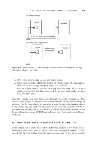 ST RATEGIES FOR LINE REPLACEMENT AT MISS TIME 135
Cache
If not in cache, update memory
Memory
(a) Write-through
Write
(b) Write-back(copy-back)
Memory
Write
Figure 4.10 Write policies: (a) write-through cache (no allocate on write) and (b) copy-
back cache (allocate on write).
1. Dirty bit is set if a write occurs anywhere in line.
2. Fro m various traces [223], the probability that a line to be replaced is
dirty is 47% on average (ranging from 22% to 80%).
3. Rule of thu mb: Half of the data lines replaced are dirty. So, for a data
cache, assu me 50% are dirty lines, and for an integrated cache, assume
30% are dirty lines.
Most larger caches use copy-back; write-through is usually restricted to either
small caches or special-purpose caches that provide an up -to-date image of
memory. Finally, what should we do when a write (or store) instruction misses
in the cache? We can fetch that line from me mory (write allocate or WA) or
just write into memory (no write allocate or NWA). Most write-through caches
do not allocate on writes (WTNWA) and most copy back caches do allocate
(CBWA).
4.8 STRATEGIES FOR LINE REPLACEMENT AT MISS TIME
What happens on a cache miss? If the reference address is not found in the
directory, a cache miss occurs. Two actions must pro mptly be taken: (1) The
missed line must be fetched from the main memory, and (2) one of the current
Cache Write line on
replacement
 