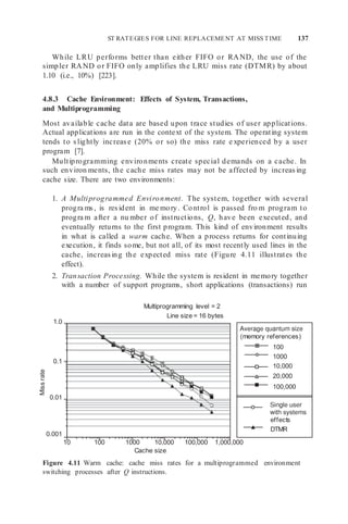 ST RATEGIES FOR LINE REPLACEMENT AT MISS TIME 137
effects
DTMR
(memory references)
100
1000
10,000
20,000
100,000
While LRU performs better than either FIFO or RAND, the use of the
simpler RAND or FIFO only amplifies the LRU miss rate (DTMR) by about
1.10 (i.e., 10%) [223].
4.8.3 Cache Environment: Effects of System, Transactions,
and Multiprogramming
Most available cache data are based upon trace studies of user applications.
Actual applications are run in the context of the system. The operating system
tends to slightly increase (20% or so) the miss rate e xperienced by a user
program [7].
Multiprogramming environments create special demands on a cache. In
such environ ments, the cache miss rates may not be affected by increasing
cache size. There are two environments:
1. A Multiprogrammed Environment. The system, together with several
progra ms, is resident in me mory. Control is passed fro m program to
progra m after a nu mber of instructions, Q, have been executed, and
eventually returns to the first program. This kind of environment results
in what is called a warm cache. When a process returns for continuing
execution, it finds some, but not all, of its most recently used lines in the
cache, increasing the expected miss rate (Figure 4.11 illustrates the
effect).
2. Transaction Processing. While the system is resident in memory together
with a number of support programs, short applications (transactions) run
1.0
Multiprogramming level = 2
Line size = 16 bytes
0.1
0.01
0.001
10 100 1000 10,000 100,000 1,000,000
Cache size
Figure 4.11 Warm cache: cache miss rates for a multiprogrammed environment
switching processes after Q instructions.
Miss
rate
 
