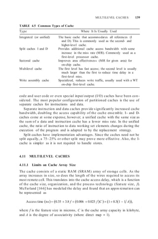MULTILEVEL CACHES 139
TABLE 4.5 Common Types of Cache
Type Where It Is Usually Used
Integrated (or unified) The basic cache that accommodates all references (I
and D). This is commonly used as the second- and
higher-level cache.
Split caches I and D Provides additional cache access bandwidth with some
increase in the miss rate (MR). Commonly used as a
first-level processor cache.
Sectored cache Improves area effectiveness (MR for given area) for
on-chip cache.
Multilevel cache The first level has fast access; the second level is usually
much larger than the first to reduce time delay in a
first-level miss.
Write assembly cache Specialized, reduces write traffic, usually used with a WT
on-chip first-level cache.
code and user code or even special input/output (I/O) caches have been con -
sidered. The most popular configuration of partitioned caches is the use of
separate caches for instructions and data.
Separate instruction and data caches provide significantly increased cache
bandwidth, doubling the access capability of the cache ense mble. I - and D-
caches come at some expense, however; a unified cache with the same size as
the sum of a data and instruction cache has a lower miss rate. In the unified
cache, the ratio of instruction to data working set elements changes during the
execution of the program and is adapted to by the replacement strategy.
Split caches have implementation advantages. Since the caches need not be
split equally, a 75–25% or other split may prove more effective. Also, the I-
cache is simpler as it is not required to handle stores.
4.11 MULTILEVEL CACHES
4.11.1 Limits on Cache Array Size
The cache consists of a static RAM (SRAM) array of storage cells. As the
array increases in size, so does the length of the wires required to access its
most remote cell. This translates into the cache access delay, which is a function
of the cache size, organization, and the process technology (feature size, f).
McFarland [166] has modeled the delay and found that an appro ximation can
be represented as
Access time ns 0.35  3.8 f  0.006  0.025 f C  1 0.31  1 A,
where f is the feature size in microns, C is the cache array capacity in kilobyte,
and A is the degree of associativity (where direct map = 1).
 