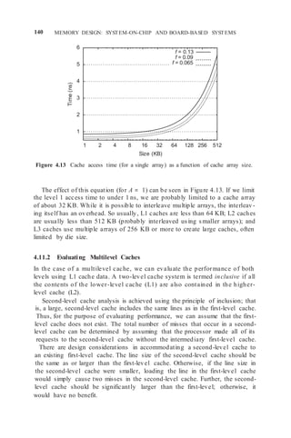 140 MEMORY DESIGN: SYSTEM-ON-CHIP AND BOARD-BASED SYSTEMS
6
5
4
3
2
1
1 2 4 8 16 32 64 128 256 512
Size (KB)
Figure 4.13 Cache access time (for a single array) as a function of cache array size.
The effect of this equation (for A = 1) can be seen in Figure 4.13. If we limit
the level 1 access time to under 1 ns, we are probably limited to a cache array
of about 32 KB. While it is possible to interleave multiple arrays, the interleav-
ing itself has an overhead. So usually, L1 caches are less than 64 KB; L2 caches
are usually less than 512 KB (probably interleaved using smaller arrays); and
L3 caches use multiple arrays of 256 KB or more to create large caches, often
limited by die size.
4.11.2 Evaluating Multilevel Caches
In the case of a multilevel cache, we can evaluate the performance of both
levels using L1 cache data. A two-level cache system is termed inclusive if all
the contents of the lower-level cache (L1) are also contained in the higher-
level cache (L2).
Second-level cache analysis is achieved using the principle of inclusion; that
is, a large, second-level cache includes the same lines as in the first-level cache.
Thus, for the purpose of evaluating performance, we can assume that the first-
level cache does not exist. The total number of misses that occur in a second-
level cache can be determined by assuming that the processor made all of its
requests to the second-level cache without the intermediary first-level cache.
There are design considerations in accommodating a second-level cache to
an existing first-level cache. The line size of the second-level cache should be
the same as or larger than the first-level cache. Otherwise, if the line size in
the second-level cache were smaller, loading the line in the first-level cache
would simply cause two misses in the second-level cache. Further, the second-
level cache should be significantly larger than the first-level; otherwise, it
would have no benefit.
f = 0.13
f = 0.09
f = 0.065
Time
(ns)
 