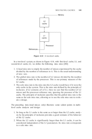 MULTILEVEL CACHES 141
Memory
References
Figure 4.14 A two-level cache.
In a two-level system, as shown in Figure 4.14, with first-level cache, L1, and
second-level cache, L2, we define the following miss rates [202]:
1. A local miss rate is simply the number of misses experienced by the cache
divided by the number of references to it. This is the usual understanding
of miss rate.
2. The global miss rate is the nu mber of L2 misses divided by the number
of references made by the processor. This is our primary measure of the
L2 cache.
3. The solo miss rate is the miss rate the L2 cache would have if it were the
only cache in the system. This is the miss rate defined by the principle of
inclusion. If L2 contains all of L1, then we can find the number of L2
misses and the processor reference rate, ignoring the presence of the L1
cache. The principle of inclusion specifies that the global miss rate is the
same as the solo miss rate, allowing us to use the solo miss rate to evalu -
ate a design.
The preceding data (read misses only) illustrate some salient points in multi-
level cache analysis and design:
1. So long as the L1 cache is the same as or larger than the L2 cache, analy -
sis by the principle of inclusion provides a good estimate of the behavior
of the L2 cache.
2. When the L2 cache is significantly larger than the L1 cache, it can be
considered independent of the L1 para meters. Its miss rate corresponds
to a solo miss rate.
Processor
L1
cache
L2
cache
 