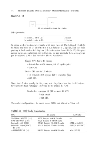 142 MEMORY DESIGN: SYSTEM-ON-CHIP AND BOARD-BASED SYSTEMS
EXAMPLE 4.1
Miss penalties:
L2 more than four times the L1 size
Miss in L1, hit in L2: 2 cycles
Miss in L1, miss in L2: 15 cycles
Suppose we have a two-level cache with miss rates of 4% (L1) and 1% (L2).
Suppose the miss in L1 and the hit in L2 penalty is 2 cycles, and the miss
penalty in both caches is 15 cycles (13 cycles more than a hit in L2). If a pro-
cessor makes one reference per instruction, we can compute the excess cycles
per instruction (CPIs) due to cache misses as follows:
Excess CPI due to L1 misses
 1.0 refr inst  0.04 misses refr  2 cycles miss
 0.08 CPI
Excess CPI due to L2 misses
 1.0 refr inst  0.01 misses refr  13 cycles miss
 0.13 CPI.
Note: the L2 miss penalty is 13 cycles, not 15 cycles, since the 1% L2 misses
have already been “charged” 2 cycles in the excess L1 CPI:
Total effect  excess L1 CPI  excess L2 CPI
 0.08  0.13
 0.21 CPI.
The cache configurations for some recent SOCs are shown in Table 4.6.
TABLE 4.6 SOC Cache Organization
SOC L1 Cache L2 Cache
NetSilicon NS9775 [185] 8-KB I-cache, 4-KB D-cache —
NXP LH7A404 [186] 8-KB I-cache, 8-KB D-cache —
Freescale e600 [101] 32-KB I-cache, 32-KB D-cache 1 MB with ECC
Freescale PowerQUICC
III [102]
32-KB I-cache, 32-KB D-cache 256 KB with ECC
ARM1136J(F)-S [24] 64-KB I-cache, 64-KB D-cache Max 512 KB
L1
L2
 