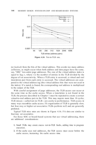 144 MEMORY DESIGN: SYSTEM-ON-CHIP AND BOARD-BASED SYSTEMS
0.1
0.01
0.001
0.0001
64 128 256 512 1024 2048 4096
TLB entries (address pairs)
Figure 4.16 Not-in-TLB rate.
(or hashed) from the bits of the virtual address. This avoids too many address
collisions, as might occur when both address and data pages have the same,
say, “000,” low-order page addresses. The size of the virtual address index is
equal to log2 t, where t is the nu mber of entries in the TLB divided by the
degree of set associativity. When a TLB entry is accessed, a virtual and real
translation pair from each entry is accessed. The virtual addresses are com-
pared to the virtual address tag (the virtual address bits that were not used in
the index). If a match is found, the corresponding real address is multiplexed
to the output of the TLB.
With careful assignment of page addresses, the TLB access can occur at
the sa me time as the cache access. When a translation is not found in the
TLB, the process described in Chapter 1 must be repeated to create a correct
virtual-to-real address pair in the TLB. This may require more than 10 cycles;
TLB misses —called not-in-TLB—are costly to performance. TLB access in
many ways resembles cache access. FA organization of TLB is generally slow,
but four-way or higher set associative TLBs perform well and are generally
preferred.
Typical TLB miss rates are shown in Figure 4.16. FA data are similar to
four-way set associative.
For those SOC or board -based syste ms that use virtual addressing, there
are additional considerations:
1. Small TLBs may create excess not-in-TLB faults, adding time to program
execution.
2. If the cache uses real addresses, the TLB access must occur before the
cache access, increasing the cache access time.
One w ay
Tw o way
FA
Miss
rate
 