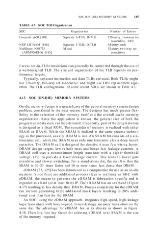 SOC (ON-DIE) MEMORY SYSTEMS 145
TABLE 4.7 SOC TLB Organization
SOC Organization Number of Entries
Freescale e600 [101] Separate I-TLB, D-TLB 128-entry, two-way set
associative, LRU
NXP LH7A404 [186] Separate I-TLB, D-TLB 64-entry each
NetSilicon NS9775
(ARM926EJ-S) [185]
Mixed 32-entry two-way set
associative
Excess not-in-TLB translations can generally be controlled through the use of
a well-designed TLB. The size and organization of the TLB depends on per-
formance targets.
Typically, separate instruction and data TLBs are used. Both TLBs might
use 128-entry, two-way set associative, and might use LRU replacement algo-
rithm. The TLB conflagrations of some recent SOCs are shown in Table 4.7.
4.13 SOC (ON-DIE) MEMORY SYSTEMS
On-die me mory design is a special case of the general me mory syste m design
problem, considered in the next section. The designer has much greater flex-
ibility in the selection of the me mory itself and the overall cache -me mory
organization. Since the application is known, the general size of both the
progra m and data store can be estimated. Frequently, part of the progra m store
is designed as a fixed ROM. The remainder of memory is realized with either
SRAM or DRAM. While the SRAM is realized in the same process technol-
ogy as the processor, usually DRAM is not. An SRAM bit consists of a six-
transistor cell, while the DRAM uses only one transistor plus a deep trench
capacitor. The DRAM cell is designed for density; it uses few wiring layers.
DRAM design targets low refresh rates and hence low leakage currents. A
DRAM cell uses a nonminimu m length transistor with a higher threshold
voltage, (VT), to provide a lower-leakage current. This leads to lower gate
overdrive and slower switching. For a stand -alone die, the result is that the
SRAM is 10–20 times faster and 10 or more times less dense than DRAM.
eDRAM [33, 125] has been introduced as a compromise for use as an on-die
me mory. Since there are additional process steps in realizing an SOC with
eDRAM, the macro to generate the eDRAM is fabrication specific and is
regarded as a hard (or at least firm) IP. The eDRAM has an overhead (Figure
4.17) resulting in less density than DRAM. Process complexity for the eDRAM
can include generating three additional mask layers resulting in 20% addi-
tional cost than that for the DRAM.
An SOC, using the eDRAM approach, integrates high-speed, high-leakage
logic transistors with lower-speed, lower-leakage me mory transistors on the
same die. The advantage for eDRAM lies in its density as shown in Figure
4.18. Therefore, one key factor for selecting eDRAM over SRAM is the size
of the memory required.
 
