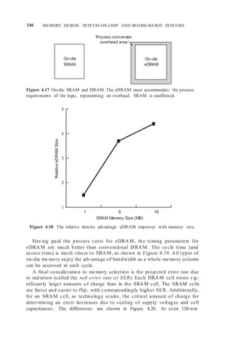 146 MEMORY DESIGN: SYSTEM-ON-CHIP AND BOARD-BASED SYSTEMS
On-die
eDRAM
Process conversion
overhead area
Figure 4.17 On-die SRAM and DRAM. The eDRAM must accommodate the process
requirements of the logic, representing an overhead. SRAM is unaffected.
5
4
3
2
1
1 8 16
SRAM Memory Size (MB)
Figure 4.18 The relative density advantage eDRAM improves with memory size.
Having paid the process costs for eDRAM, the timing parameters for
eDRAM are much better than conventional DRAM. The cycle time (and
access time) is much closer to SRAM, as shown in Figure 4.19. All types of
on-die me mory enjoy the advantage of bandwidth as a whole me mory column
can be accessed at each cycle.
A final consideration in me mory selection is the projected error rate due
to radiation (called the soft error rate or SER). Each DRAM cell stores sig -
nificantly larger amounts of charge than in the SRAM cell. The SRAM cells
are faster and easier to flip, with correspondingly higher SER. Additionally,
for an SRAM cell, as technology scales, the critical a mount of charge for
determining an error decreases due to scaling of supply voltages and cell
capacitances. The differences are shown in Figure 4.20. At even 130-nm
On-die
SRAM
Relative
eDRAM
Size
 