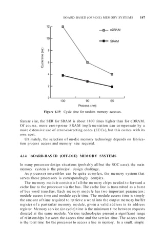 BOARD-BASED (OFF-DIE) MEMORY SYSTEMS 147
12
10
8
6
4
2
0
130 90 65
Process (nm)
Figure 4.19 Cycle time for random memory accesses.
feature size, the SER for SRAM is about 1800 times higher than for eDRAM.
Of course, more error-prone SRAM imple mentation can co mpensate by a
more e xtensive use of error-correcting codes (ECCs), but this co mes with its
own cost.
Ultimately, the selection of on-die memory technology depends on fabrica-
tion process access and memory size required.
4.14 BOARD-BASED (OFF-DIE) MEMORY SYSTEMS
In many processor design situations (probably all but the SOC case), the main
memory system is the principal design challenge.
As processor ensembles can be quite comple x, the me mory system that
serves these processors is correspondingly complex.
The me mory module consists of all the me mory chips needed to forward a
cache line to the processor via the bus. The cache line is transmitted as a burst
of bus word transfers. Each me mory module has two important parameters:
module access time and module cycle time. The module access time is simply
the amount of time required to retrieve a word into the output me mory buffer
register of a particular me mory module, given a valid address in its address
register. Memory service (or cycle) time is the minimum time between requests
directed at the same module. Various technologies present a significant range
of relationships between the access time and the service time. The access time
is the total time for the processor to access a line in memory. In a small, simple
eDRAM
SRAM
Cycle
time
(ns)
 