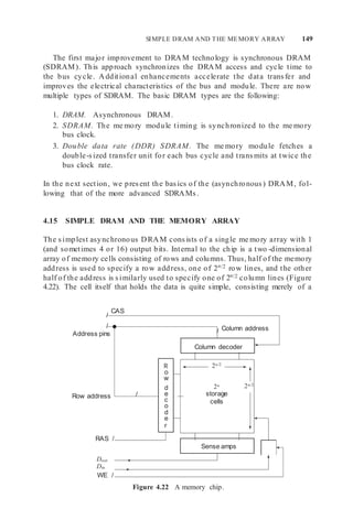 SIMPLE DRAM AND THE MEMORY ARRAY 149
The first major improvement to DRAM technology is synchronous DRAM
(SDRAM). This approach synchronizes the DRAM access and cycle time to
the bus cycle. Additional enhancements accelerate the data transfer and
improves the electrical characteristics of the bus and module. There are now
multiple types of SDRAM. The basic DRAM types are the following:
1. DRAM. Asynchronous DRAM.
2. SDRAM. The me mory module timing is synchronized to the me mory
bus clock.
3. Double data rate (DDR) SDRAM. The me mory module fetches a
double-sized transfer unit for each bus cycle and transmits at twice the
bus clock rate.
In the next section, we present the basics of the (asynchronous) DRAM, fol-
lowing that of the more advanced SDRAMs.
4.15 SIMPLE DRAM AND THE MEMORY ARRAY
The simplest asynchronous DRAM consists of a single me mory array with 1
(and sometimes 4 or 16) output bits. Internal to the chip is a two -dimensional
array of memory cells consisting of rows and columns. Thus, half of the memory
address is used to specify a row address, one of 2n/2 row lines, and the other
half of the address is similarly used to specify one of 2n/2 column lines (Figure
4.22). The cell itself that holds the data is quite simple, consisting merely of a
/
CAS
/
Address pins / Column address
2n/2
Row address /
2n
storage
cells
2n/2
RAS /
Dout
Din
WE /
Figure 4.22 A memory chip.
Column decoder
Sense amps
R
o
w
d
e
c
o
d
e
r
 