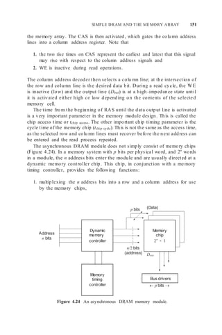 SIMPLE DRAM AND THE MEMORY ARRAY 151
Memory
chip
2n
× 1
the memory array. The CAS is then activated, which gates the column address
lines into a column address register. Note that
1. the two rise times on CAS represent the earliest and latest that this signal
may rise with respect to the column address signals and
2. WE is inactive during read operations.
The column address decoder then selects a colu mn line; at the intersection of
the row and column line is the desired data bit. During a read cycle, the WE
is inactive (low) and the output line (Dout) is at a high-impedance state until
it is activated either high or low depending on the contents of the selected
memory cell.
The time fro m the beginning of RAS until the data output line is activated
is a very important parameter in the memory module design. This is called the
chip access time or tchip access. The other important chip timing parameter is the
cycle time of the memory chip (tchip cycle). This is not the same as the access time,
as the selected row and colu mn lines must recover before the next address can
be entered and the read process repeated.
The asynchronous DRAM module does not simply consist of memory chips
(Figure 4.24). In a memory system with p bits per physical word, and 2n
words
in a module, the n address bits enter the module and are usually directed at a
dynamic memory controller chip. This chip, in conjunction with a me mory
timing controller, provides the following functions:
1. multiplexing the n address bits into a row and a column address for use
by the memory chips,
p bits (Data)
Address
n bits
n/2 bits
(address) Dout
 p bits 

Figure 4.24 An asynchronous DRAM memory module.
Bus drivers
Dynamic
memory
controller
Memory
timing
controller
 