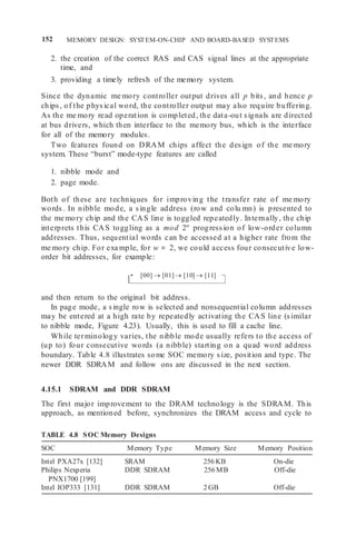 152 MEMORY DESIGN: SYSTEM-ON-CHIP AND BOARD-BASED SYSTEMS
[00]  [01] [10]  [11]
2. the creation of the correct RAS and CAS signal lines at the appropriate
time, and
3. providing a timely refresh of the memory system.
Since the dynamic me mory controller output drives all p bits, and hence p
chips, of the physical word, the controller output may also require buffering.
As the me mory read operation is completed, the data-out signals are directed
at bus drivers, which then interface to the memory bus, which is the interface
for all of the memory modules.
Two features found on DRAM chips affect the design of the me mory
system. These “burst” mode-type features are called
1. nibble mode and
2. page mode.
Both of these are techniques for improving the transfer rate of me mory
words. In nibble mode, a single address (row and colu mn) is presented to
the me mory chip and the CAS line is toggled repeatedly. Internally, the chip
interprets this CAS toggling as a mod 2w
progression of low-order column
addresses. Thus, sequential words can be accessed at a higher rate from the
me mory chip. For exa mple, for w = 2, we could access four consecutive low-
order bit addresses, for example:
and then return to the original bit address.
In page mode, a single row is selected and nonsequential column addresses
may be entered at a high rate by repeatedly activating the CAS line (similar
to nibble mode, Figure 4.23). Usually, this is used to fill a cache line.
While terminology varies, the nibble mode usually refers to the access of
(up to) four consecutive words (a nibble) starting on a quad word address
boundary. Table 4.8 illustrates some SOC memory size, position and type. The
newer DDR SDRAM and follow ons are discussed in the next section.
4.15.1 SDRAM and DDR SDRAM
The first major improvement to the DRAM technology is the SDRAM. This
approach, as mentioned before, synchronizes the DRAM access and cycle to
TABLE 4.8 SOC Memory Designs
SOC Memory Type Memory Size Memory Position
Intel PXA27x [132] SRAM 256 KB On-die
Philips Nexperia
PNX1700 [199]
DDR SDRAM 256 MB Off-die
Intel IOP333 [131] DDR SDRAM 2 GB Off-die
 