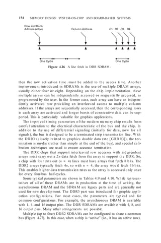 154 MEMORY DESIGN: SYSTEM-ON-CHIP AND BOARD-BASED SYSTEMS
Row and Bank
Address Active Column Address D1 D2 D3 D4
One Cycle One Cycle
Figure 4.26 A line fetch in DDR SDRAM.
then the row activation time must be added to the access time. Another
improvement introduced in SDRAMs is the use of multiple DRAM arrays,
usually either four or eight. Depending on the chip imple mentation, these
multiple arrays can be independently accessed or sequentially accessed, as
programmed by the user. In the former case, each array can have an indepen-
dently activated row providing an interleaved access to multiple colu mn
addresses. If the arrays are sequentially accessed, then the corresponding rows
in each array are activated and longer bursts of consecutive data can be sup-
ported. This is particularly valuable for graphics applications.
The improved timing parameters of the modern me mory chip results fro m
careful attention to the electrical characteristic of the bus and the chip. In
addition to the use of differential signaling (initially for data, now for all
signals), the bus is designed to be a terminated strip transmission line. With
the DDR3 (closely related to graphics double data rate [GDDR3]), the ter-
mination is on-die (rather than simply at the end of the bus), and special cali-
bration techniques are used to ensure accurate termination.
The DDR chips that support interleaved row accesses with independent
arrays must carry out a 2n data fetch from the array to support the DDR. So,
a chip with four data out (n = 4) lines must have arrays that fetch 8 bits. The
DDR2 arrays typically fetch 4n, so with n = 4, the array would fetch 16 bits.
This enables higher data transmission rates as the array is accessed only once
for every four-bus half-cycles.
Some typical parameters are shown in Tables 4.9 and 4.10. While represen-
tatives of all of these DRAMs are in production at the time of writing, the
asynchronous DRAM and the SDRAM are legacy parts and are generally not
used for new development. The DDR3 part was introduced for graphic appli-
cation configurations. For most cases, the parameters are typical and for
common configurations. For example, the asynchronous DRAM is available
with 1, 4, and 16 output pins. The DDR SDRAMs are available with 4, 8, and
16 output pins. Many other arrangements are possible.
Multiple (up to four) DDR2 SDRAMs can be configured to share a common
bus (Figure 4.27). In this case, when a chip is “active” (i.e., it has an active row),
 