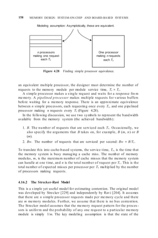 158 MEMORY DESIGN: SYSTEM-ON-CHIP AND BOARD-BASED SYSTEMS
n processors
making one request
each Tc
One processor
making n requests
each Tc
Modeling assumption: Asymptotically, these are equivalent.
Figure 4.28 Finding simple processor equivalence.
an equivalent multiple processor, the designer must determine the number of
requests to the memory module per module service time, Ts = Tc.
A simple processor makes a single request and waits for a response fro m
me mory. A pipelined processor makes multiple requests for various buffers
before waiting for a memory response. There is an approximate equivalence
between n simple processors, each requesting once every Ts, and one pipelined
processor making n requests every Ts (Figure 4.28).
In the following discussion, we use two symbols to represent the bandwidth
available from the memory system (the achieved bandwidth):
1. B. The number of requests that are serviced each Ts . Occasionally, we
also specify the arguments that B takes on, for exa mple, B (m, n) or B
(m).
2. Bw. The number of requests that are serviced per second: Bw = B/Ts.
To translate this into cache-based systems, the service time, Ts, is the time that
the memory system is busy managing a cache miss. The number of memory
modules, m, is the maximum number of cache misses that the memory system
can handle at one time, and n is the total number of request per Ts . This is the
total number of expected misses per processor per Ts multiplied by the number
of processors making requests.
4.16.2 The Strecker-Ravi Model
This is a simple yet useful model for estimating contention. The original model
was developed by Strecker [229] and independently by Ravi [204]. It assumes
that there are n simple processor requests made per me mory cycle and there
are m me mory modules. Further, we assume that there is no bus contention.
The Strecker model assumes that the me mory request pattern for the proces -
sors is uniform and the probability of any one request to a particular me mory
module is simply 1/m. The key modeling assumption is that the state of the
 