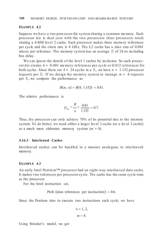 160 MEMORY DESIGN: SYSTEM-ON-CHIP AND BOARD-BASED SYSTEMS
EXAMPLE 4.2
Suppose we have a two-processor die system sharing a common me mory. Each
processor die is dual core with the two processors (four processors total)
sharing a 4-MB level 2 cache. Each processor makes three memory references
per cycle and the clock rate is 4 GHz. The L2 cache has a miss rate of 0.001
misses per reference. The memory system has an average Ts of 24 ns including
bus delay.
We can ignore the details of the level 1 caches by inclusion. So each proces -
sor die creates 6 × 0.001 me mory references per cycle or 0.012 references for
both cycles. Since there are 4 × 24 cycles in a Ts, we have n = 1.152 processor
requests per Ts . If we design the me mory syste m to manage m = 4 requests
per Ts, we compute the performance as
Bm, n  B4, 1.152  0.81.
The relative performance is
Prel

B

n
0.81
1.152
 0.7.
Thus, the processor can only achieve 70% of its potential due to the memory
system. To do better, we need either a larger level 2 cache (or a level 3 cache)
or a much more elaborate memory system (m = 8).
4.16.3 Interleaved Caches
Interleaved caches can be handled in a manner analogous to interleaved
memory.
EXAMPLE 4.3
An early Intel Pentiu m™ processor had an eight-way interleaved data cache.
It makes two references per processor cycle. The cache has the same cycle time
as the processor.
For the Intel instruction set,
Prob data references per instruction  0.6.
Since the Pentium tries to execute two instructions each cycle, we have
n  1, 2,
m  8.
Using Strecker’s model, we get
 