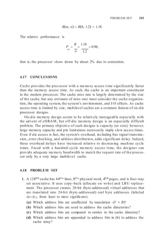 PROBLEM SET 161
Bm, n  B8, 1.2  1.18.
The relative performance is
P 
B

1.18
 0.98;
rel
n 1.2
that is, the processor slows down by about 2% due to contention.
4.17 CONCLUSIONS
Cache provides the processor with a me mory access time significantly faster
than the memory access time. As such, the cache is an important constituent
in the modern processor. The cache miss rate is largely determined by the size
of the cache, but any estimate of miss rate must consider the cache organiza-
tion, the operating system, the system’s environment, and I/O effects. As cache
access time is limited by size, multilevel caches are a common feature of on-die
processor designs.
On-die me mory design seems to be relatively manageable especially with
the advent of eDRAM, but off-die me mory design is an especially difficult
problem. The primary objective of such designs is capacity (or size); however,
large memory capacity and pin limitations necessarily imply slow access times.
Even if die access is fast, the system’s overhead, including bus signal transmis -
sion, error checking, and address distribution, adds significant delay. Indeed,
these overhead delays have increased relative to decreasing machine cycle
times. Faced with a hundred -cycle me mory access time, the designer can
provide adequate me mory bandwidth to match the request rate of the proces-
sor only by a very large multilevel cache.
4.18 PROBLEM SET
1. A 128KB cache has 64bits lines, 8bits physical word, 4KB pages, and is four-way
set associative. It uses copy -back (allocate on write) and LRU replace -
ment. The processor creates 30-bit (byte-addressed) virtual addresses that
are translated into 24-bit (byte-addressed) real byte addresses (labeled
A0−A23, from least to most significant).
(a) Which address bits are unaffected by translation (V = R)?
(b) Which address bits are used to address the cache directories?
(c) Which address bits are compared to entries in the cache directory?
(d) Which address bits are appended to address bits in (b) to address the
cache array?
 