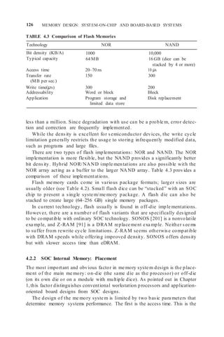 126 MEMORY DESIGN: SYSTEM-ON-CHIP AND BOARD-BASED SYSTEMS
TABLE 4.3 Comparison of Flash Memories
Technology NOR NAND
Bit density (KB/A)
Typical capacity
1000
64 MB
10,000
16 GB (dice can be
stacked by 4 or more)
Access time 20–70 ns 10 μs
Transfer rate
(MB per sec.)
150 300
Write time(μs) 300 200
Addressability Word or block Block
Application Program storage and
limited data store
Disk replacement
less than a million. Since degradation with use can be a proble m, error detec-
tion and correction are frequently implemented.
While the density is excellent for semiconductor devices, the write cycle
limitation generally restricts the usage to storing infrequently modified data,
such as programs and large files.
There are two types of flash implementations: NOR and NAND. The NOR
implementation is more flexible, but the NAND provides a significantly better
bit density. Hybrid NOR/NAND imple mentations are also possible with the
NOR array acting as a buffer to the larger NAND array. Table 4.3 provides a
comparison of these implementations.
Flash me mory cards come in various package formats; larger sizes are
usually older (see Table 4.2). Small flash dice can be “stacked” with an SOC
chip to present a single syste m/me mory package. A flash die can also be
stacked to create large (64–256 GB) single memory packages.
In current technology, flash usually is found in off-die imple mentations.
However, there are a number of flash variants that are specifically designed
to be compatible with ordinary SOC technology. SONOS [201] is a nonvolatile
exa mple, and Z-RAM [91] is a DRAM replace ment exa mple. Neither see ms
to suffer from rewrite cycle limitations. Z-RAM seems otherwise compatible
with DRAM speeds while offering improved density. SONOS offers density
but with slower access time than eDRAM.
4.2.2 SOC Internal Memory: Placement
The most important and obvious factor in me mory syste m design is the place-
ment of the main me mory: on-die (the same die as the processor) or off-die
(on its own die or on a module with multiple dice). As pointed out in Chapter
1,this factor distinguishes conventional workstation processors and application-
oriented board designs from SOC designs.
The design of the me mory syste m is limited by two basic para meters that
determine memory systems performance. The first is the access time. This is the
 