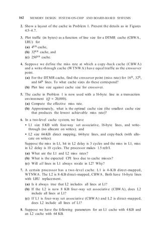 162 MEMORY DESIGN: SYSTEM-ON-CHIP AND BOARD-BASED SYSTEMS
2. Show a layout of the cache in Problem 1. Present the details as in Figures
4.5–4.7.
3. Plot traffic (in bytes) as a function of line size for a DTMR cache (CBWA,
LRU) for
(a) 4KB cache,
(b) 32KB cache, and
(c) 256KB cache.
4. Suppose we define the miss rate at which a copy -back cache (CBWA)
and a write-through cache (WTNWA) have equal traffic as the crossover
point.
(a) For the DTMR cache, find the crossover point (miss rate) for 16B, 32B,
and 64B lines. To what cache sizes do these correspond?
(b) Plot line size against cache size for crossover.
5. The cache in Problem 1 is now used with a 16-byte line in a transaction
environment (Q = 20,000).
(a) Compute the effective miss rate.
(b) Approximately, what is the optimal cache size (the smallest cache size
that produces the lowest achievable miss rate)?
6. In a two-level cache system, we have
• L1 size 8 KB with four-way set associative, 16-byte lines, and write-
through (no allocate on writes); and
• L2 size 64-KB direct mapping, 64-byte lines, and copy-back (with allo-
cate on writes).
Suppose the miss in L1, hit in L2 delay is 3 cycles and the miss in L1, miss
in L2 delay is 10 cycles. The processor makes 1.5 refr/I.
(a) What are the L1 and L2 miss rates?
(b) What is the expected CPI loss due to cache misses?
(c) Will all lines in L1 always reside in L2? Why?
7. A certain processor has a two -level cache. L1 is 4-KB direct-mapped,
WTNWA. The L2 is 8-KB direct-mapped, CBWA. Both have 16-byte lines
with LRU replacement.
(a) Is it always true that L2 includes all lines at L1?
(b) If the L2 is now 8 KB four-way set associative (CBWA), does L2
include all lines at L1?
(c) If L1 is four-way set associative (CBWA) and L2 is direct -mapped,
does L2 include all lines of L1?
8. Suppose we have the following parameters for an L1 cache with 4 KB and
an L2 cache with 64 KB.
 