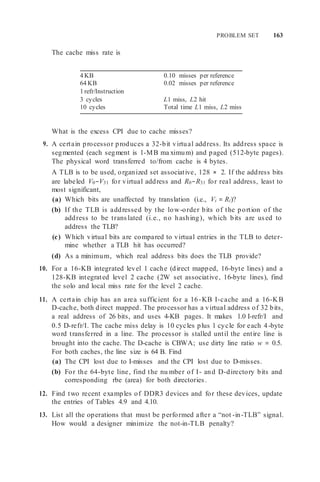 PROBLEM SET 163
The cache miss rate is
4 KB 0.10 misses per reference
64 KB 0.02 misses per reference
1 refr/Instruction
3 cycles L1 miss, L2 hit
10 cycles Total time L1 miss, L2 miss
What is the excess CPI due to cache misses?
9. A certain processor produces a 32-bit virtual address. Its address space is
segmented (each segment is 1-MB ma ximum) and paged (512-byte pages).
The physical word transferred to/from cache is 4 bytes.
A TLB is to be used, organized set associative, 128 × 2. If the address bits
are labeled V0−V31 for virtual address and R0−R31 for real address, least to
most significant,
(a) Which bits are unaffected by translation (i.e., Vi = Ri)?
(b) If the TLB is addressed by the low-order bits of the portion of the
address to be translated (i.e., no hashing), which bits are used to
address the TLB?
(c) Which virtual bits are compared to virtual entries in the TLB to deter-
mine whether a TLB hit has occurred?
(d) As a minimum, which real address bits does the TLB provide?
10. For a 16-KB integrated level 1 cache (direct mapped, 16-byte lines) and a
128-KB integrated level 2 cache (2W set associative, 16-byte lines), find
the solo and local miss rate for the level 2 cache.
11. A certain chip has an area sufficient for a 16-KB I-cache and a 16-KB
D-cache, both direct mapped. The processor has a virtual address of 32 bits,
a real address of 26 bits, and uses 4-KB pages. It makes 1.0 I-refr/I and
0.5 D-refr/I. The cache miss delay is 10 cycles plus 1 cycle for each 4-byte
word transferred in a line. The processor is stalled until the entire line is
brought into the cache. The D-cache is CBWA; use dirty line ratio w = 0.5.
For both caches, the line size is 64 B. Find
(a) The CPI lost due to I-misses and the CPI lost due to D-misses.
(b) For the 64-byte line, find the nu mber of I- and D-directory bits and
corresponding rbe (area) for both directories.
12. Find two recent examples of DDR3 devices and for these devices, update
the entries of Tables 4.9 and 4.10.
13. List all the operations that must be performed after a “not -in-TLB” signal.
How would a designer minimize the not-in-TLB penalty?
 