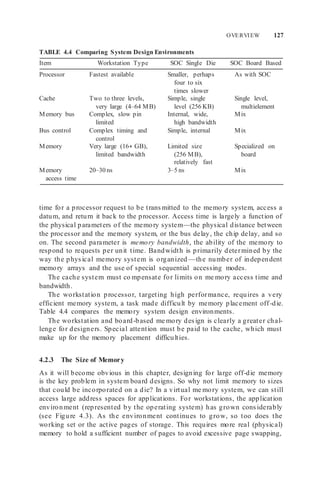 OVERVIEW 127
TABLE 4.4 Comparing System Design Environments
Item Workstation Type SOC Single Die SOC Board Based
Processor Fastest available Smaller, perhaps
four to six
times slower
As with SOC
Cache Two to three levels,
very large (4–64 MB)
Memory bus Complex, slow pin
limited
Simple, single
level (256 KB)
Internal, wide,
high bandwidth
Single level,
multielement
Mix
Bus control Complex timing and
control
Simple, internal Mix
Memory Very large (16+ GB),
limited bandwidth
Limited size
(256 MB),
relatively fast
Specialized on
board
Memory
access time
20–30 ns 3–5 ns Mix
time for a processor request to be transmitted to the memory system, access a
datum, and return it back to the processor. Access time is largely a function of
the physical parameters of the memory system—the physical distance between
the processor and the memory system, or the bus delay, the chip delay, and so
on. The second parameter is memory bandwidth, the ability of the memory to
respond to requests per unit time. Bandwidth is primarily determined by the
way the physical memory system is organized —the number of independent
memory arrays and the use of special sequential accessing modes.
The cache system must co mpensate for limits on me mory access time and
bandwidth.
The workstation processor, targeting high performance, requires a very
efficient memory system, a task made difficult by memory placement off-die.
Table 4.4 compares the memory system design environments.
The workstation and board-based me mory design is clearly a greater chal-
lenge for designers. Special attention must be paid to the cache, which must
make up for the memory placement difficulties.
4.2.3 The Size of Memory
As it will become obvious in this chapter, designing for large off-die memory
is the key problem in system board designs. So why not limit memory to sizes
that could be incorporated on a die? In a virtual me mory system, we can still
access large address spaces for applications. For workstations, the application
environment (represented by the operating system) has grown considerably
(see Figure 4.3). As the environment continues to grow, so too does the
working set or the active pages of storage. This requires more real (physical)
memory to hold a sufficient number of pages to avoid excessive page swapping,
 