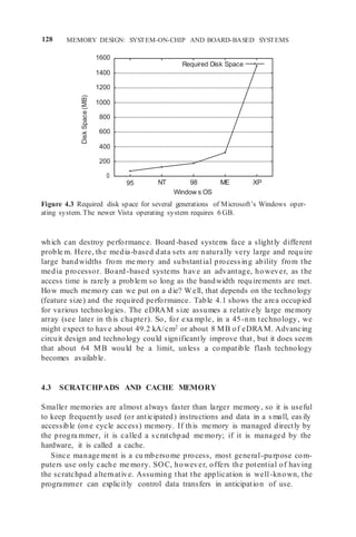 128 MEMORY DESIGN: SYSTEM-ON-CHIP AND BOARD-BASED SYSTEMS
1600
1400
1200
1000
800
600
400
200
0
95 NT 98 ME XP
Window s OS
Figure 4.3 Required disk space for several generations of Microsoft’s Windows oper-
ating system. The newer Vista operating system requires 6 GB.
which can destroy performance. Board -based systems face a slightly different
proble m. Here, the media-based data sets are naturally very large and require
large bandwidths from me mory and substantial processing ability from the
media processor. Board-based systems have an advantage, however, as the
access time is rarely a problem so long as the bandwidth requirements are met.
How much memory can we put on a die? Well, that depends on the technology
(feature size) and the required performance. Table 4.1 shows the area occupied
for various technologies. The eDRAM size assumes a relatively large memory
array (see later in this chapter). So, for exa mple, in a 45-nm technology, we
might expect to have about 49.2 kA/cm2 or about 8 MB of eDRAM. Advancing
circuit design and technology could significantly improve that, but it does seem
that about 64 MB would be a limit, unless a compatible flash technology
becomes available.
4.3 SCRATCHPADS AND CACHE MEMORY
Smaller memories are almost always faster than larger memory, so it is useful
to keep frequently used (or anticipated) instructions and data in a small, easily
accessible (one cycle access) memory. If this memory is managed directly by
the progra mmer, it is called a scratchpad me mory; if it is managed by the
hardware, it is called a cache.
Since manage ment is a cu mbersome process, most general-purpose com-
puters use only cache me mory. SOC, however, offers the potential of having
the scratchpad alternative. Assuming that the application is well-known, the
programmer can explicitly control data transfers in anticipation of use.
Required Disk Space
Disk
Space
(MB)
 