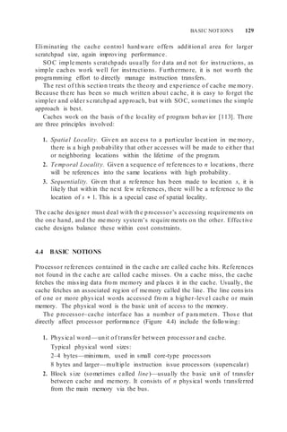 BASIC NOTIONS 129
Eliminating the cache control hardware offers additional area for larger
scratchpad size, again improving performance.
SOC imple ments scratchpads usually for data and not for instructions, as
simple caches work well for instructions. Furthermore, it is not worth the
programming effort to directly manage instruction transfers.
The rest of this section treats the theory and experience of cache me mory.
Because there has been so much written about cache, it is easy to forget the
simpler and older scratchpad approach, but with SOC, sometimes the simple
approach is best.
Caches work on the basis of the locality of program behavior [113]. There
are three principles involved:
1. Spatial Locality. Given an access to a particular location in me mory,
there is a high probability that other accesses will be made to either that
or neighboring locations within the lifetime of the program.
2. Temporal Locality. Given a sequence of references to n locations, there
will be references into the same locations with high probability.
3. Sequentiality. Given that a reference has been made to location s, it is
likely that within the next few references, there will be a reference to the
location of s + 1. This is a special case of spatial locality.
The cache designer must deal with the processor’s accessing requirements on
the one hand, and the me mory system’s require ments on the other. Effective
cache designs balance these within cost constraints.
4.4 BASIC NOTIONS
Processor references contained in the cache are called cache hits. References
not found in the cache are called cache misses. On a cache miss, the cache
fetches the missing data from memory and places it in the cache. Usually, the
cache fetches an associated region of memory called the line. The line consists
of one or more physical words accessed fro m a higher-level cache or main
memory. The physical word is the basic unit of access to the memory.
The processor–cache interface has a number of para meters. Those that
directly affect processor performance (Figure 4.4) include the following:
1. Physical word—unit of transfer between processor and cache.
Typical physical word sizes:
2–4 bytes—minimum, used in small core-type processors
8 bytes and larger—multiple instruction issue processors (superscalar)
2. Block size (sometimes called line)—usually the basic unit of transfer
between cache and memory. It consists of n physical words transferred
from the main memory via the bus.
 