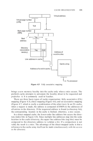 TLB
CACHE ORGANIZATION 131
Virtual page number
(VPN)
Real page number
(RPN)
Real
address
Tag
Virtual address
Directory
(associative
memory) Address of
w ord in a line
Line address in cache
+
Address of w ord in cache
Figure 4.5 Fully associative mapping.
To processor
brings a new me mory locality into the cache only when a miss occurs. The
prefetch cache attempts to anticipate the locality about to be requested and
prefetches it. It is commonly used in I-caches.
There are three basic types of cache organization: fully associative (FA)
mapping (Figure 4.5), direct mapping (Figure 4.6), and set associative mapping
(Figure 4.7, which is really a combination of the other two). In an FA cache,
when a request is made, the address is compared (COMP) to the addresses of
all entries in the directory. If the requested address is found (a directory hit),
the corresponding location in the cache is fetched; otherwise, a miss occurs.
In a direct-mapped cache, the lower-order line address bits access the direc-
tory (index bits in Figure 4.8). Since multiple line addresses map into the same
location in the cache directory, the upper line address bits (tag bits) must be
compared to the directory address to validate a hit. If a comparison is not
valid, the result is a miss. The advantage of the direct-mapped cache is that a
reference to the cache array itself can be made simultaneously with the access
to the directory.
Addr
Tag
Cache array
 