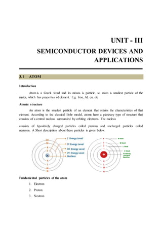 UNIT - III
SEMICONDUCTOR DEVICES AND
APPLICATIONS
3.1 ATOM
Introduction
Atom is a Greek word and its means is particle, so atom is smallest particle of the
mater, which has properties of element. E.g. Iron, Al, cu, etc
Atomic structure
An atom is the smallest particle of an element that retains the characteristics of that
element. According to the classical Bohr model, atoms have a planetary type of structure that
consists of a central nucleus surrounded by orbiting electrons. The nucleus
consists of 6positively charged particles called protons and uncharged particles called
neutrons. A Short description about these particles is given below.
Fundamental particles of the atom
1. Electron
2. Proton
3. Neutron
 