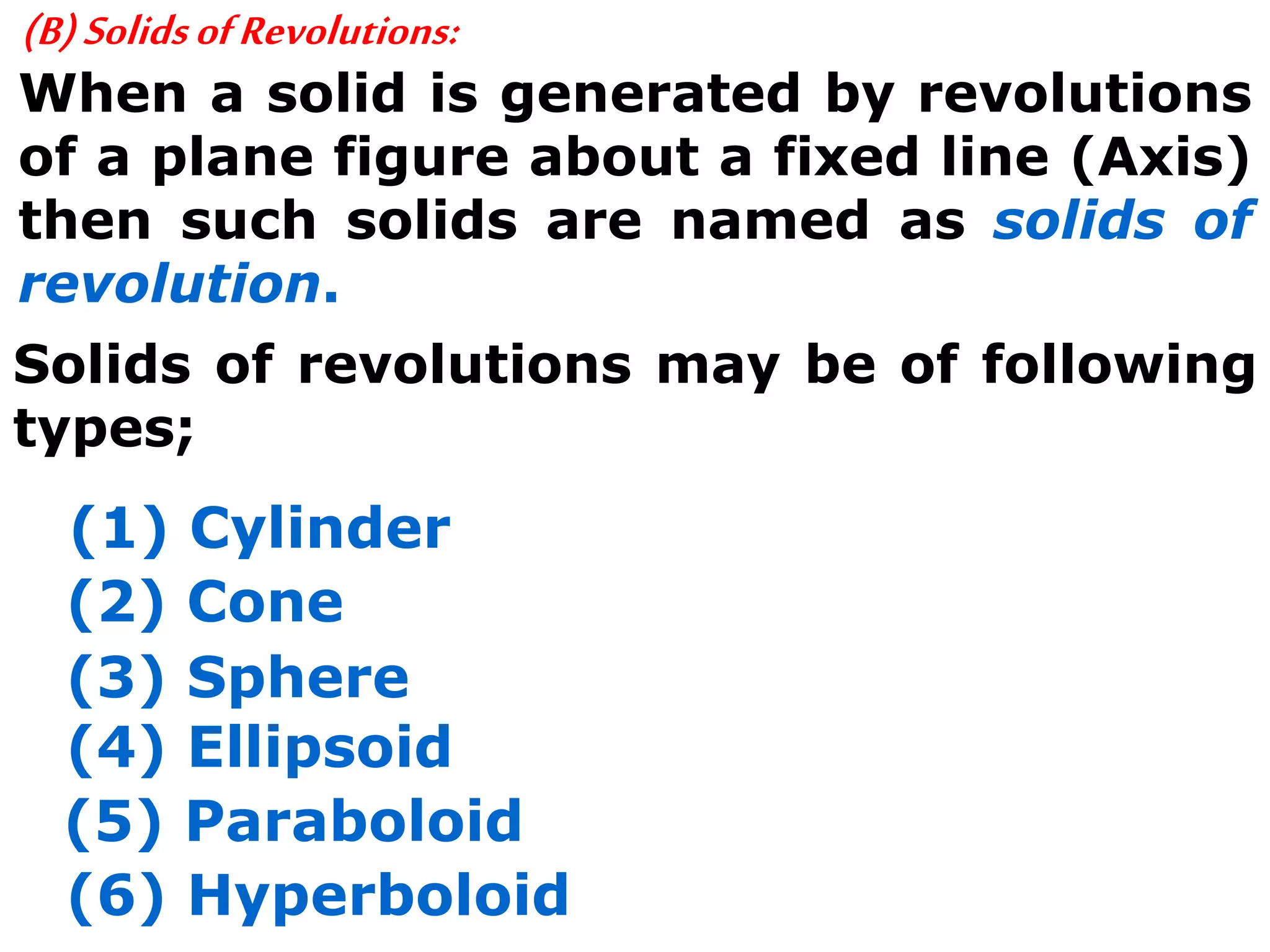 (B)SolidsofRevolutions:
When a solid is generated by revolutions
of a plane figure about a fixed line (Axis)
then such solids are named as solids of
revolution.
Solids of revolutions may be of following
types;
(1) Cylinder
(2) Cone
(3) Sphere
(4) Ellipsoid
(5) Paraboloid
(6) Hyperboloid
 