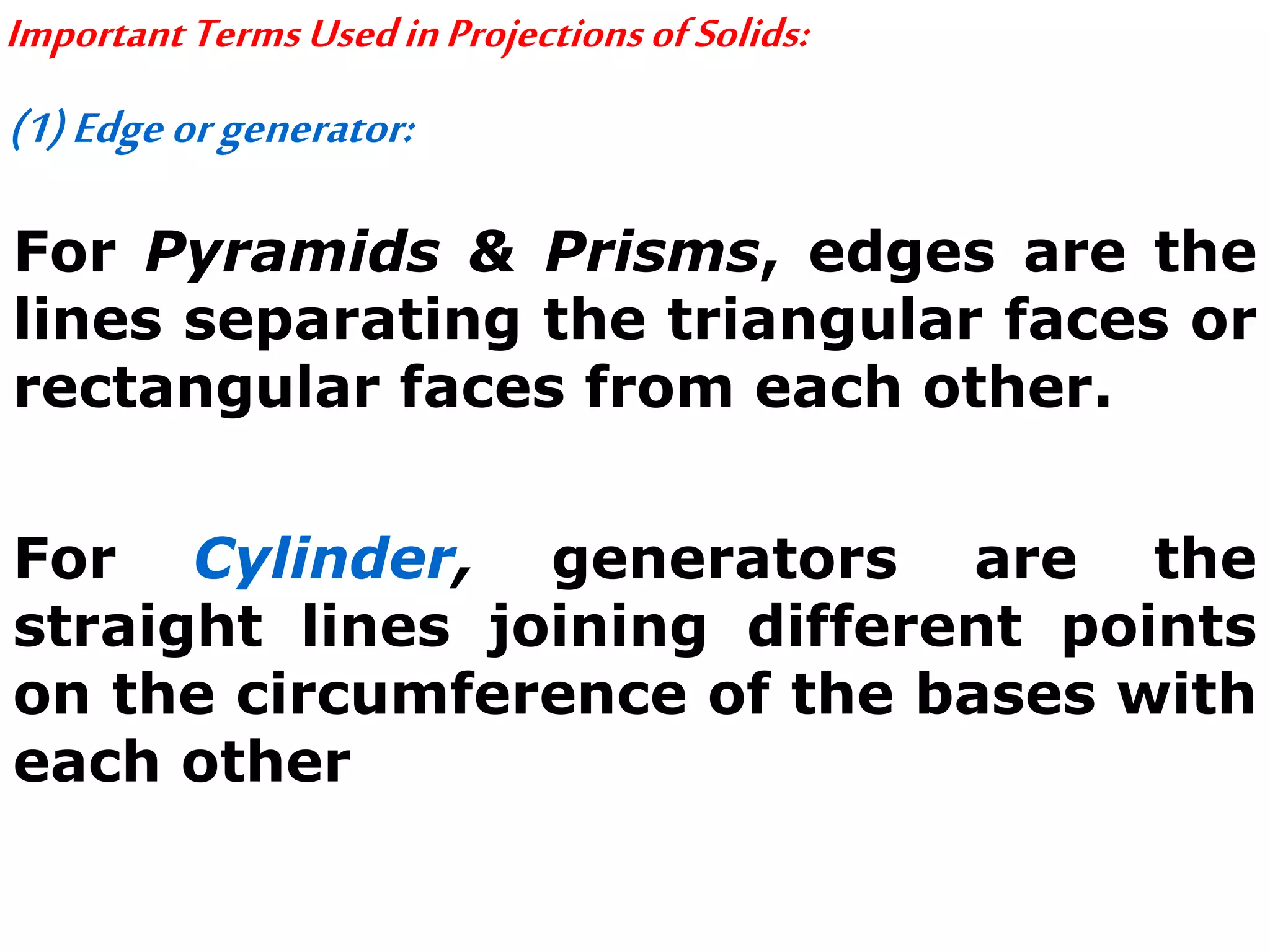 ImportantTermsUsedinProjectionsofSolids:
(1)Edgeorgenerator:
For Pyramids & Prisms, edges are the
lines separating the triangular faces or
rectangular faces from each other.
For Cylinder, generators are the
straight lines joining different points
on the circumference of the bases with
each other
 