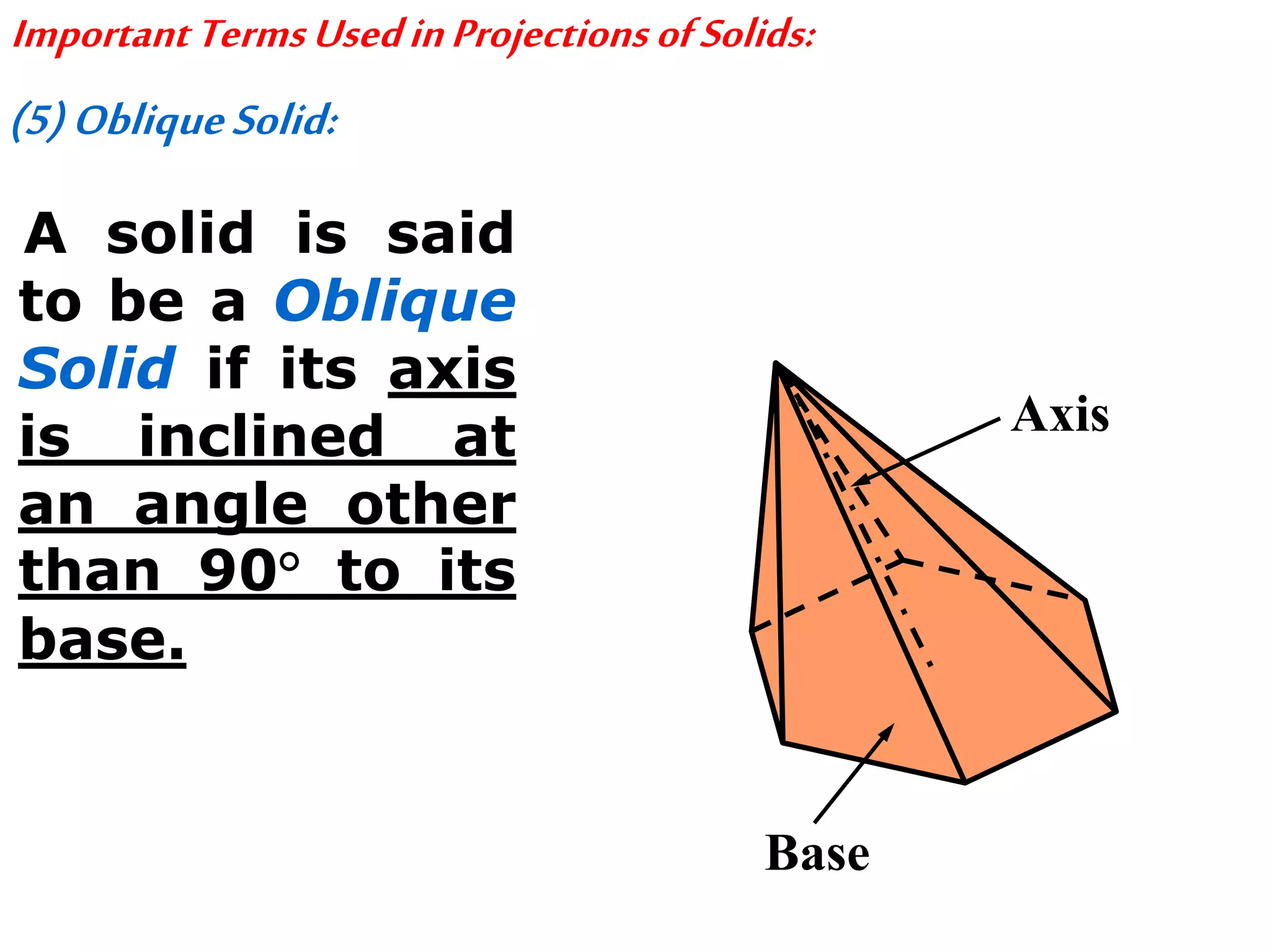 ImportantTermsUsedinProjectionsofSolids:
(5)ObliqueSolid:
A solid is said
to be a Oblique
Solid if its axis
is inclined at
an angle other
than 90° to its
base.
Axis
Base
 