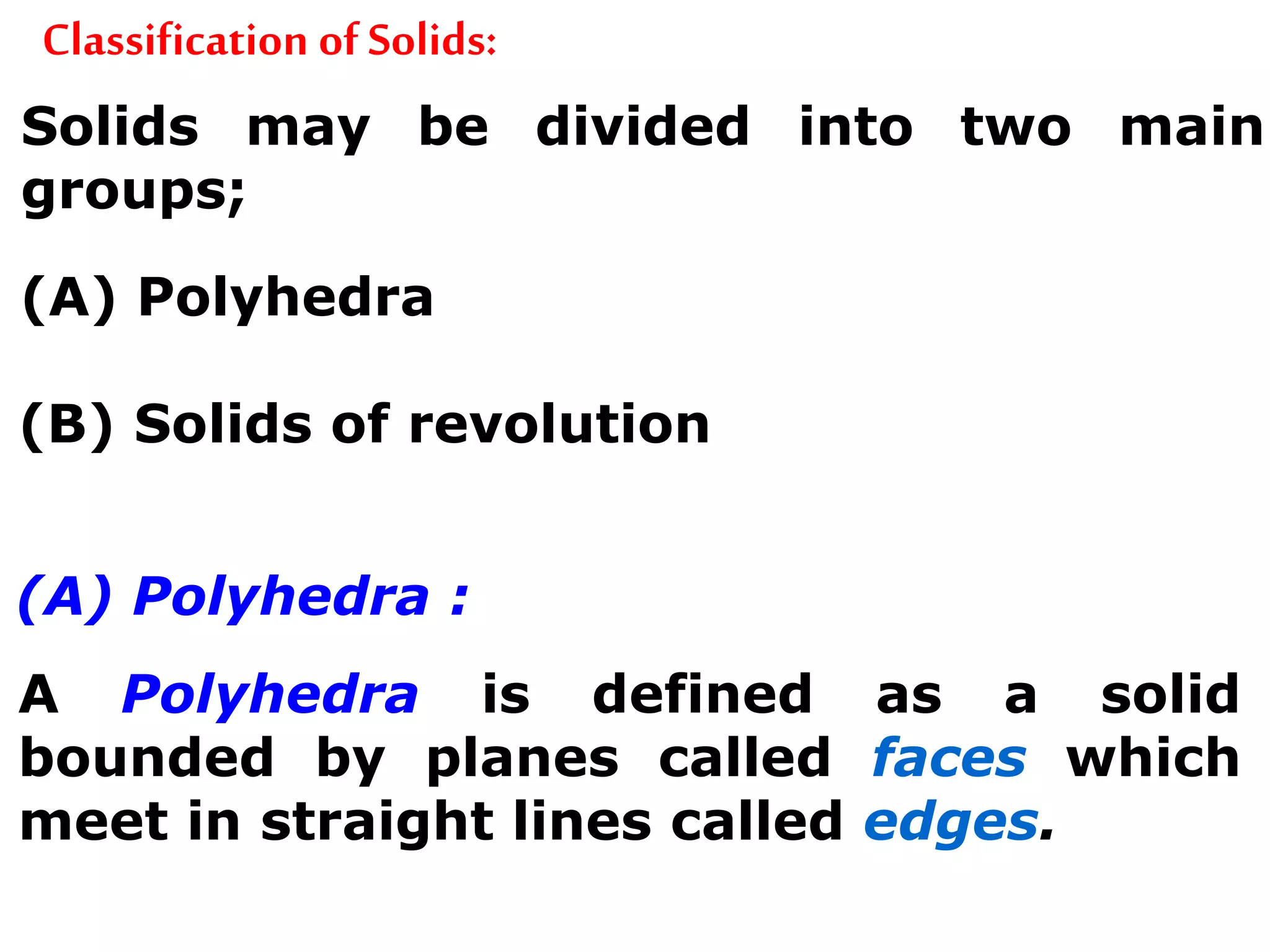 Classification of Solids:
Solids may be divided into two main
groups;
(A) Polyhedra
(B) Solids of revolution
(A) Polyhedra :
A Polyhedra is defined as a solid
bounded by planes called faces which
meet in straight lines called edges.
 