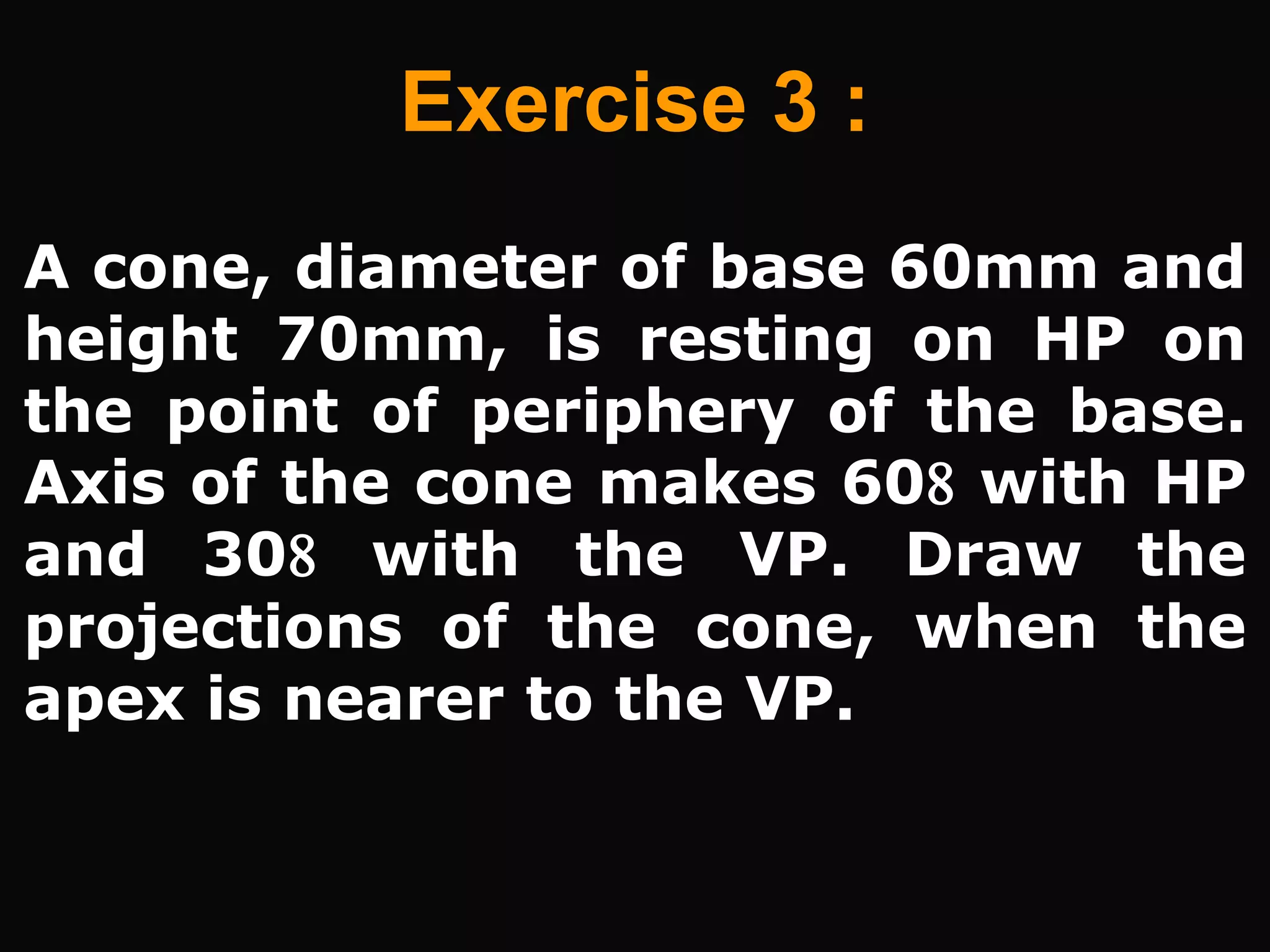 A cone, diameter of base 60mm and
height 70mm, is resting on HP on
the point of periphery of the base.
Axis of the cone makes 60 with HP
and 30 with the VP. Draw the
projections of the cone, when the
apex is nearer to the VP.
Exercise 3 :
 