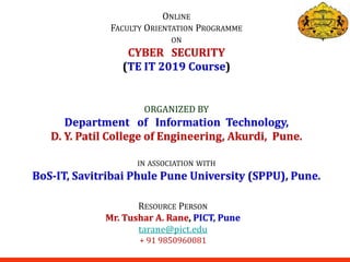 ONLINE
FACULTY ORIENTATION PROGRAMME
ON
CYBER SECURITY
(TE IT 2019 Course)
RESOURCE PERSON
Mr. Tushar A. Rane, PICT, Pune
tarane@pict.edu
+ 91 9850960081
ORGANIZED BY
Department of Information Technology,
D. Y. Patil College of Engineering, Akurdi, Pune.
IN ASSOCIATION WITH
BoS-IT, Savitribai Phule Pune University (SPPU), Pune.
 