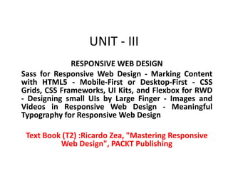 UNIT - III
RESPONSIVE WEB DESIGN
Sass for Responsive Web Design - Marking Content
with HTML5 - Mobile-First or Desktop-First - CSS
Grids, CSS Frameworks, UI Kits, and Flexbox for RWD
- Designing small UIs by Large Finger - Images and
Videos in Responsive Web Design - Meaningful
Typography for Responsive Web Design
Text Book (T2) :Ricardo Zea, "Mastering Responsive
Web Design", PACKT Publishing
 