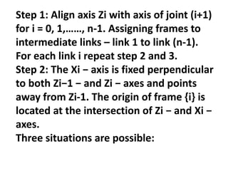 Step 1: Align axis Zi with axis of joint (i+1)
for i = 0, 1,……, n-1. Assigning frames to
intermediate links – link 1 to link (n-1).
For each link i repeat step 2 and 3.
Step 2: The Xi − axis is fixed perpendicular
to both Zi−1 − and Zi − axes and points
away from Zi-1. The origin of frame {i} is
located at the intersection of Zi − and Xi −
axes.
Three situations are possible:
 