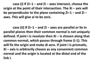 case (i) If Zi−1 − and Zi − axes intersect, choose the
origin at the point of their intersection. The Xi − axis will
be perpendicular to the plane containing Zi−1 − and Zi −
axes. This will give ai to be zero.
case (ii) If Zi−1 − and Zi − axes are parallel or lie in
parallel planes then their common normal is not uniquely
defined. If joint i is revolute then Xi − is chosen along that
common normal, which passes through frame {i-1}. This
will fix the origin and make di zero. If joint i is prismatic,
Xi − axis is arbitrarily chosen as any convenient common
normal and the origin is located at the distal end of the
link i.
 