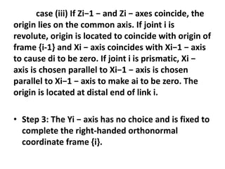 case (iii) If Zi−1 − and Zi − axes coincide, the
origin lies on the common axis. If joint i is
revolute, origin is located to coincide with origin of
frame {i-1} and Xi − axis coincides with Xi−1 − axis
to cause di to be zero. If joint i is prismatic, Xi −
axis is chosen parallel to Xi−1 − axis is chosen
parallel to Xi−1 − axis to make ai to be zero. The
origin is located at distal end of link i.
• Step 3: The Yi − axis has no choice and is fixed to
complete the right-handed orthonormal
coordinate frame {i}.
 