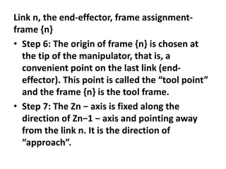 Link n, the end-effector, frame assignment-
frame {n}
• Step 6: The origin of frame {n} is chosen at
the tip of the manipulator, that is, a
convenient point on the last link (end-
effector). This point is called the “tool point”
and the frame {n} is the tool frame.
• Step 7: The Zn − axis is fixed along the
direction of Zn−1 − axis and pointing away
from the link n. It is the direction of
“approach”.
 