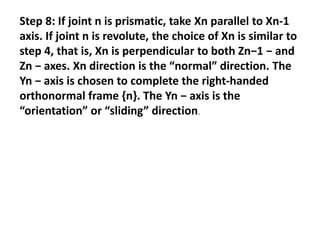 Step 8: If joint n is prismatic, take Xn parallel to Xn-1
axis. If joint n is revolute, the choice of Xn is similar to
step 4, that is, Xn is perpendicular to both Zn−1 − and
Zn − axes. Xn direction is the “normal” direction. The
Yn − axis is chosen to complete the right-handed
orthonormal frame {n}. The Yn − axis is the
“orientation” or “sliding” direction.
 