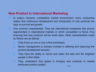 Cont….
New Product in International Marketing
 In today’s dynamic, competitive market environment, many companies
realize that continuous development and introduction of new products are
keys to survival and growth.
 One common characteristic: They are international companies that pursue
opportunities in international markets in which competition is fierce, thus
ensuring that new products will be world class. Other characteristics noted
by Reiner are as follows:
1. They focus on one or only a few businesses.
2. Senior management is actively involved in defining and improving the
product development process.
3. They have the ability to recruit and retain the best and the brightest
people in their fields.
4. They understand that speed in bringing new products to market
reinforces product quality4.
 