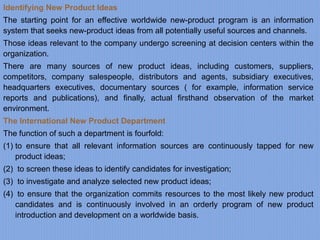 Identifying New Product Ideas
The starting point for an effective worldwide new-product program is an information
system that seeks new-product ideas from all potentially useful sources and channels.
Those ideas relevant to the company undergo screening at decision centers within the
organization.
There are many sources of new product ideas, including customers, suppliers,
competitors, company salespeople, distributors and agents, subsidiary executives,
headquarters executives, documentary sources ( for example, information service
reports and publications), and finally, actual firsthand observation of the market
environment.
The International New Product Department
The function of such a department is fourfold:
(1) to ensure that all relevant information sources are continuously tapped for new
product ideas;
(2) to screen these ideas to identify candidates for investigation;
(3) to investigate and analyze selected new product ideas;
(4) to ensure that the organization commits resources to the most likely new product
candidates and is continuously involved in an orderly program of new product
introduction and development on a worldwide basis.
 